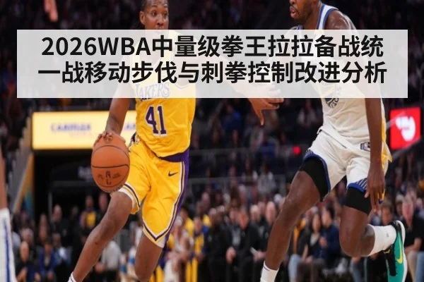 2026WBA中量级拳王拉拉备战统一战移动步伐与刺拳控制改进分析