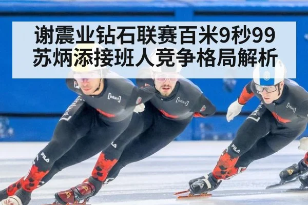 谢震业钻石联赛百米9秒99 苏炳添接班人竞争格局解析